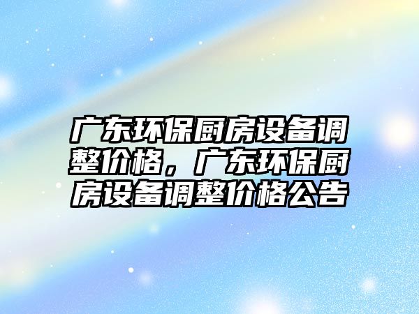 廣東環(huán)保廚房設(shè)備調(diào)整價(jià)格，廣東環(huán)保廚房設(shè)備調(diào)整價(jià)格公告