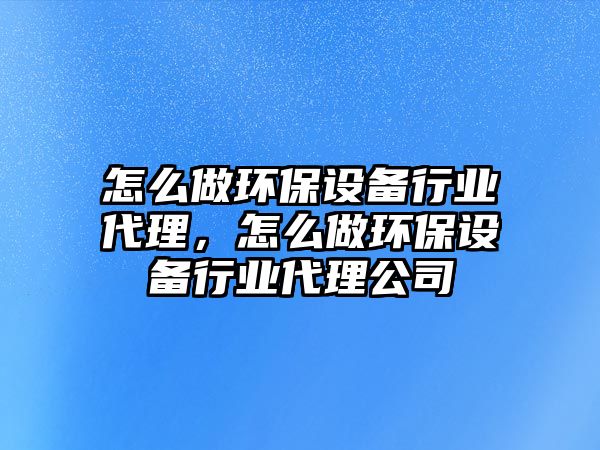 怎么做環(huán)保設(shè)備行業(yè)代理，怎么做環(huán)保設(shè)備行業(yè)代理公司