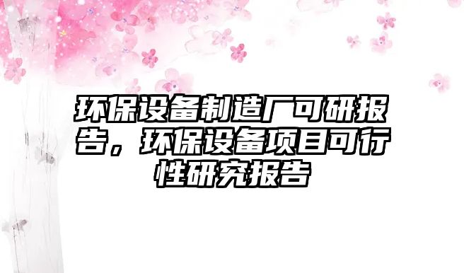 環(huán)保設(shè)備制造廠可研報(bào)告，環(huán)保設(shè)備項(xiàng)目可行性研究報(bào)告
