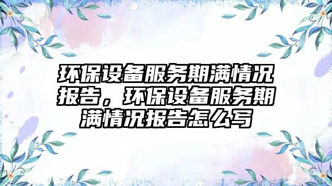 環(huán)保設(shè)備服務(wù)期滿情況報(bào)告，環(huán)保設(shè)備服務(wù)期滿情況報(bào)告怎么寫