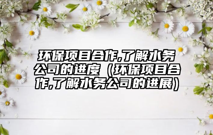 環(huán)保項目合作,了解水務(wù)公司的進度（環(huán)保項目合作,了解水務(wù)公司的進展）