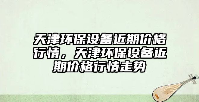 天津環(huán)保設(shè)備近期價(jià)格行情，天津環(huán)保設(shè)備近期價(jià)格行情走勢