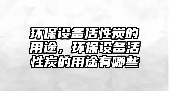 環(huán)保設(shè)備活性炭的用途，環(huán)保設(shè)備活性炭的用途有哪些
