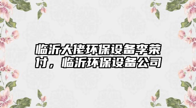 臨沂大佬環(huán)保設(shè)備李榮付，臨沂環(huán)保設(shè)備公司