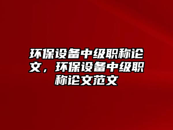 環(huán)保設(shè)備中級職稱論文，環(huán)保設(shè)備中級職稱論文范文