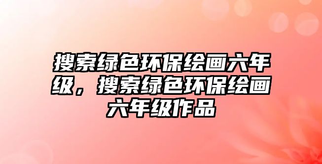 搜索綠色環(huán)保繪畫六年級，搜索綠色環(huán)保繪畫六年級作品