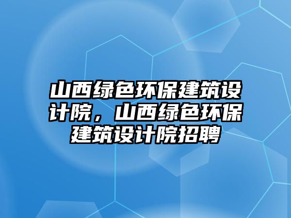 山西綠色環(huán)保建筑設(shè)計(jì)院，山西綠色環(huán)保建筑設(shè)計(jì)院招聘