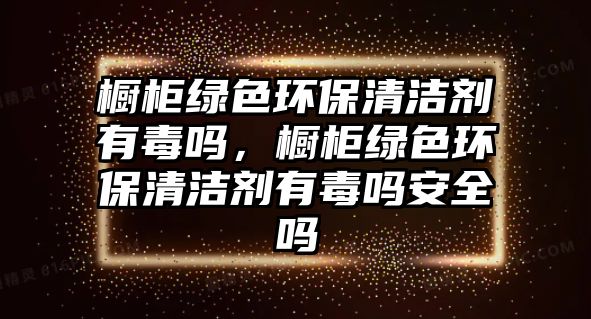 櫥柜綠色環(huán)保清潔劑有毒嗎，櫥柜綠色環(huán)保清潔劑有毒嗎安全嗎
