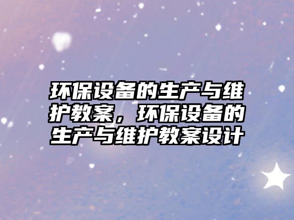 環(huán)保設(shè)備的生產(chǎn)與維護(hù)教案，環(huán)保設(shè)備的生產(chǎn)與維護(hù)教案設(shè)計(jì)