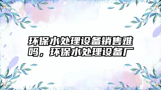 環(huán)保水處理設(shè)備銷售難嗎，環(huán)保水處理設(shè)備廠
