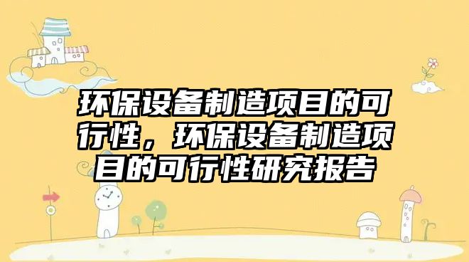 環(huán)保設(shè)備制造項(xiàng)目的可行性，環(huán)保設(shè)備制造項(xiàng)目的可行性研究報(bào)告