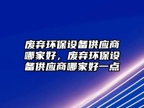 廢棄環(huán)保設(shè)備供應(yīng)商哪家好，廢棄環(huán)保設(shè)備供應(yīng)商哪家好一點(diǎn)