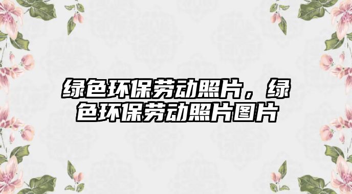 綠色環(huán)保勞動(dòng)照片，綠色環(huán)保勞動(dòng)照片圖片