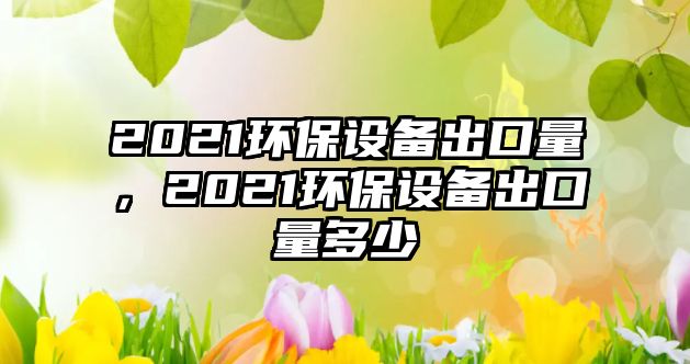 2021環(huán)保設(shè)備出口量，2021環(huán)保設(shè)備出口量多少