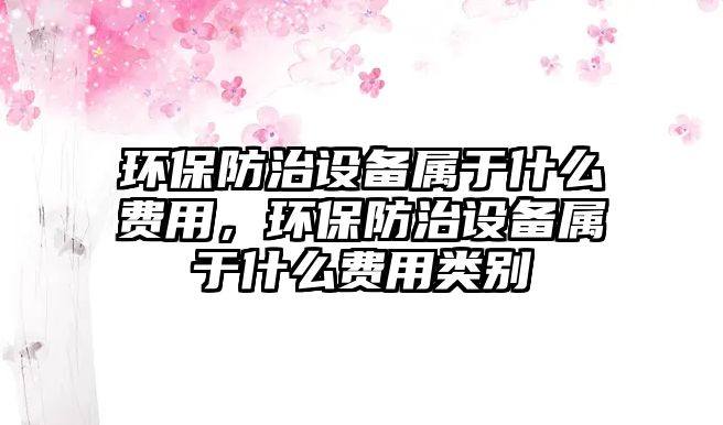 環(huán)保防治設(shè)備屬于什么費(fèi)用，環(huán)保防治設(shè)備屬于什么費(fèi)用類(lèi)別