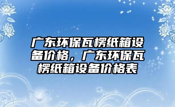 廣東環(huán)保瓦楞紙箱設(shè)備價格，廣東環(huán)保瓦楞紙箱設(shè)備價格表