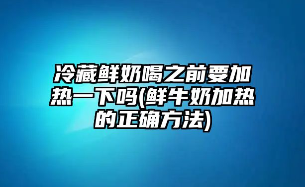 冷藏鮮奶喝之前要加熱一下嗎(鮮牛奶加熱的正確方法)