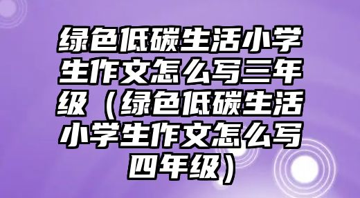 綠色低碳生活小學(xué)生作文怎么寫三年級(jí)（綠色低碳生活小學(xué)生作文怎么寫四年級(jí)）