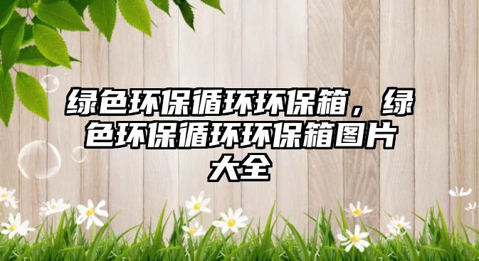 綠色環(huán)保循環(huán)環(huán)保箱，綠色環(huán)保循環(huán)環(huán)保箱圖片大全