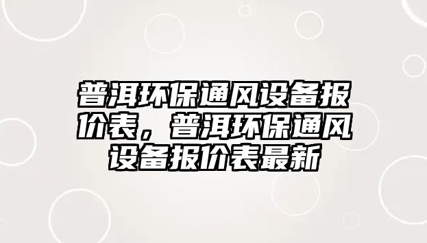 普洱環(huán)保通風(fēng)設(shè)備報(bào)價(jià)表，普洱環(huán)保通風(fēng)設(shè)備報(bào)價(jià)表最新