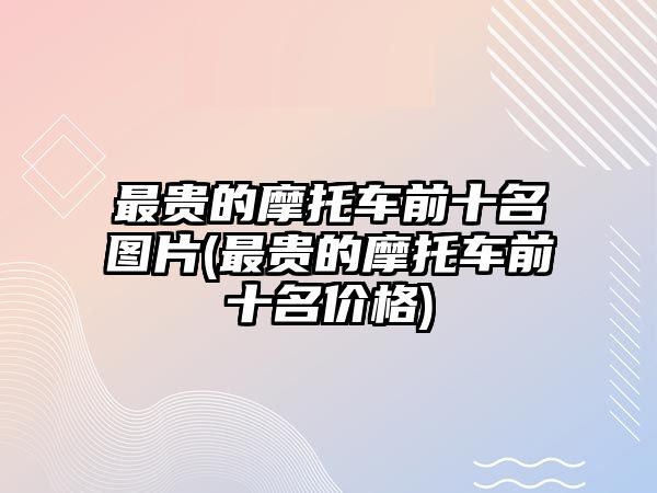 最貴的摩托車前十名圖片(最貴的摩托車前十名價格)