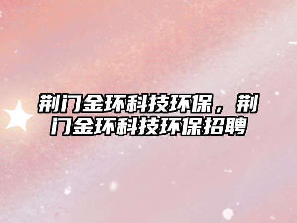 荊門金環(huán)科技環(huán)保，荊門金環(huán)科技環(huán)保招聘