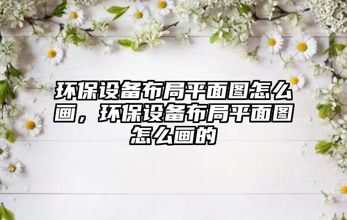 環(huán)保設(shè)備布局平面圖怎么畫(huà)，環(huán)保設(shè)備布局平面圖怎么畫(huà)的