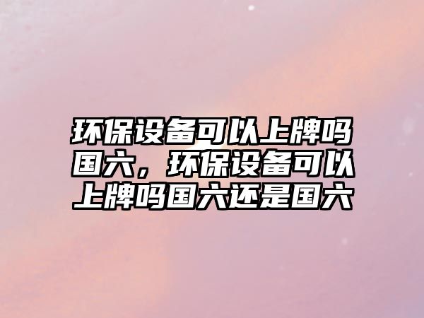 環(huán)保設(shè)備可以上牌嗎國(guó)六，環(huán)保設(shè)備可以上牌嗎國(guó)六還是國(guó)六