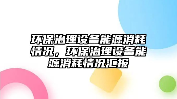 環(huán)保治理設(shè)備能源消耗情況，環(huán)保治理設(shè)備能源消耗情況匯報(bào)