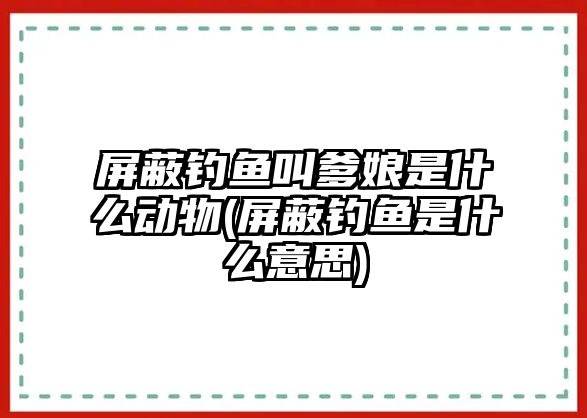 屏蔽釣魚(yú)叫爹娘是什么動(dòng)物(屏蔽釣魚(yú)是什么意思)