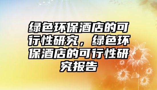 綠色環(huán)保酒店的可行性研究，綠色環(huán)保酒店的可行性研究報(bào)告