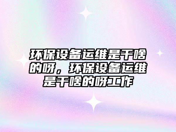 環(huán)保設(shè)備運維是干啥的呀，環(huán)保設(shè)備運維是干啥的呀工作