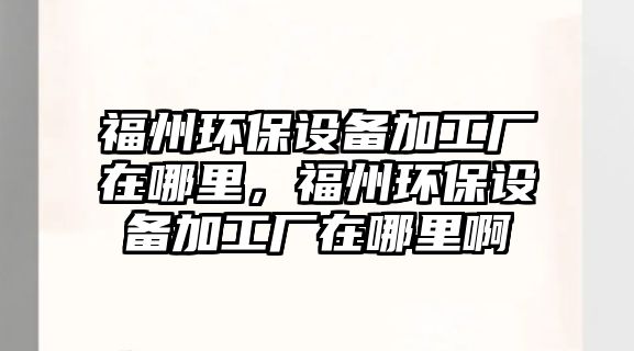 福州環(huán)保設(shè)備加工廠在哪里，福州環(huán)保設(shè)備加工廠在哪里啊