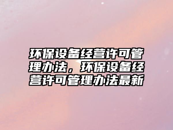 環(huán)保設備經營許可管理辦法，環(huán)保設備經營許可管理辦法最新