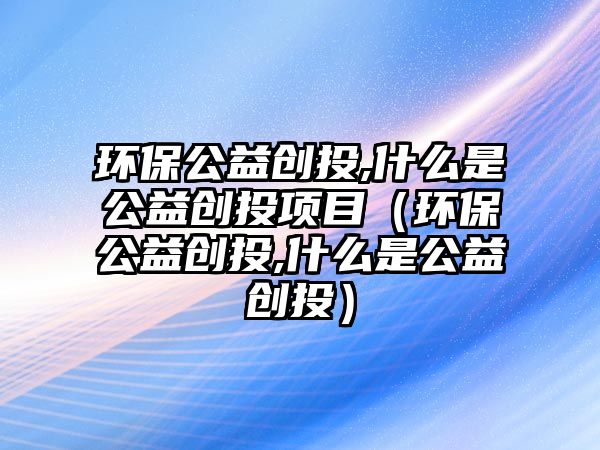 環(huán)保公益創(chuàng)投,什么是公益創(chuàng)投項目（環(huán)保公益創(chuàng)投,什么是公益創(chuàng)投）