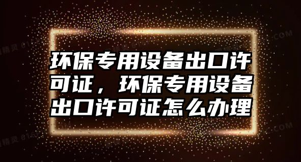環(huán)保專用設(shè)備出口許可證，環(huán)保專用設(shè)備出口許可證怎么辦理