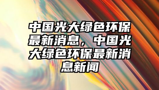 中國光大綠色環(huán)保最新消息，中國光大綠色環(huán)保最新消息新聞