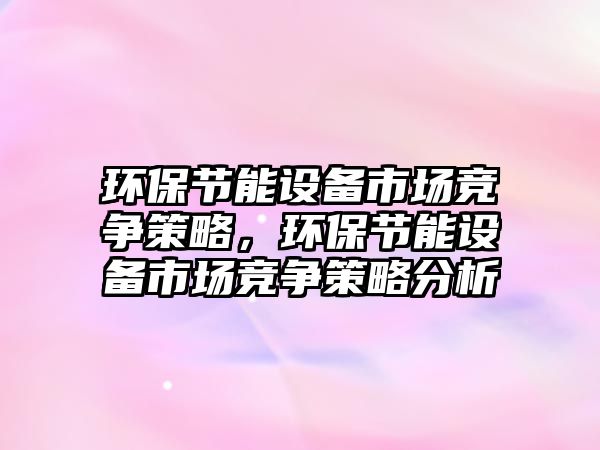 環(huán)保節(jié)能設(shè)備市場(chǎng)競(jìng)爭(zhēng)策略，環(huán)保節(jié)能設(shè)備市場(chǎng)競(jìng)爭(zhēng)策略分析
