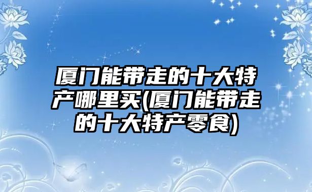 廈門能帶走的十大特產(chǎn)哪里買(廈門能帶走的十大特產(chǎn)零食)