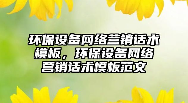 環(huán)保設(shè)備網(wǎng)絡(luò)營(yíng)銷話術(shù)模板，環(huán)保設(shè)備網(wǎng)絡(luò)營(yíng)銷話術(shù)模板范文