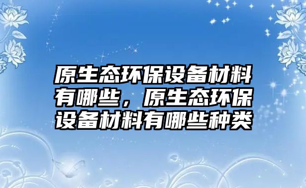 原生態(tài)環(huán)保設(shè)備材料有哪些，原生態(tài)環(huán)保設(shè)備材料有哪些種類