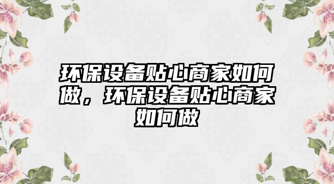 環(huán)保設(shè)備貼心商家如何做，環(huán)保設(shè)備貼心商家如何做