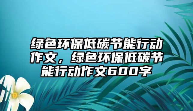 綠色環(huán)保低碳節(jié)能行動作文，綠色環(huán)保低碳節(jié)能行動作文600字