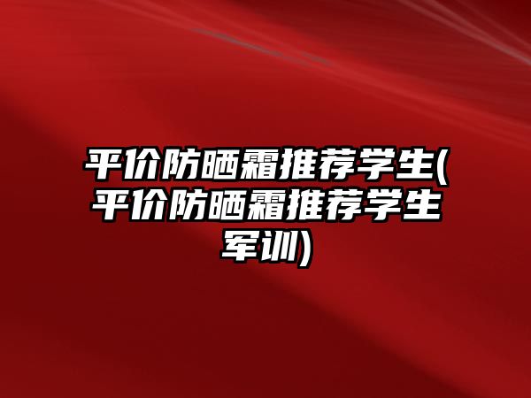 平價防曬霜推薦學生(平價防曬霜推薦學生軍訓)