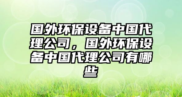 國外環(huán)保設(shè)備中國代理公司，國外環(huán)保設(shè)備中國代理公司有哪些