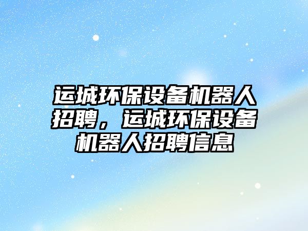 運(yùn)城環(huán)保設(shè)備機(jī)器人招聘，運(yùn)城環(huán)保設(shè)備機(jī)器人招聘信息