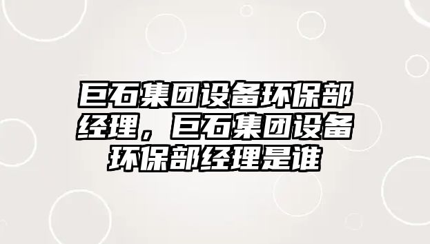 巨石集團(tuán)設(shè)備環(huán)保部經(jīng)理，巨石集團(tuán)設(shè)備環(huán)保部經(jīng)理是誰