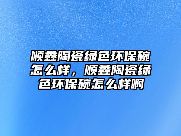 順鑫陶瓷綠色環(huán)保碗怎么樣，順鑫陶瓷綠色環(huán)保碗怎么樣啊