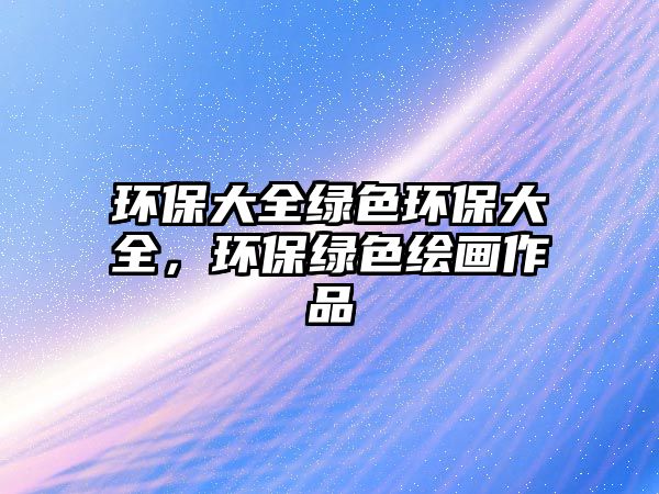 環(huán)保大全綠色環(huán)保大全，環(huán)保綠色繪畫作品