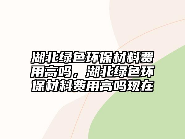 湖北綠色環(huán)保材料費用高嗎，湖北綠色環(huán)保材料費用高嗎現(xiàn)在